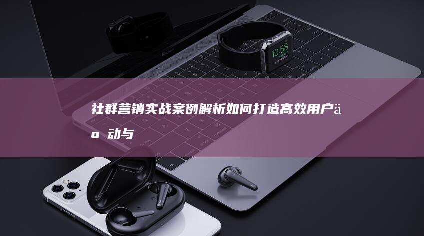 社群营销实战案例解析：如何打造高效用户互动与转化策略